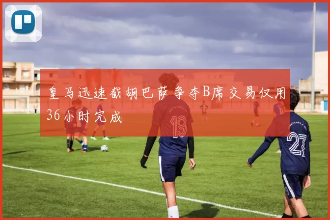 皇马迅速截胡巴萨争夺B席交易仅用36小时完成