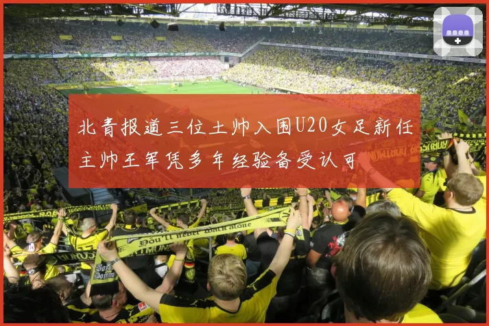 北青报道三位土帅入围U20女足新任主帅王军凭多年经验备受认可