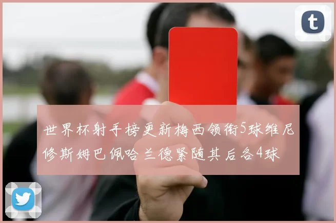 世界杯射手榜更新梅西领衔5球维尼修斯姆巴佩哈兰德紧随其后各4球
