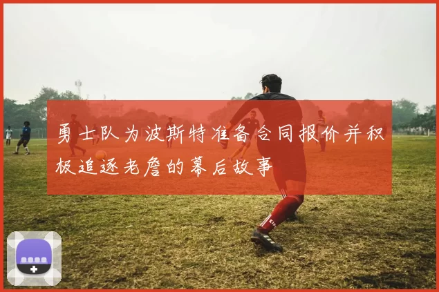 勇士队为波斯特准备合同报价并积极追逐老詹的幕后故事
