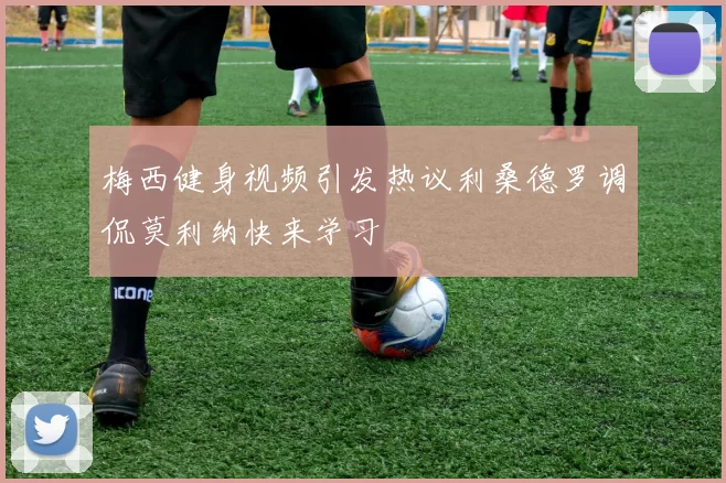 梅西健身视频引发热议利桑德罗调侃莫利纳快来学习