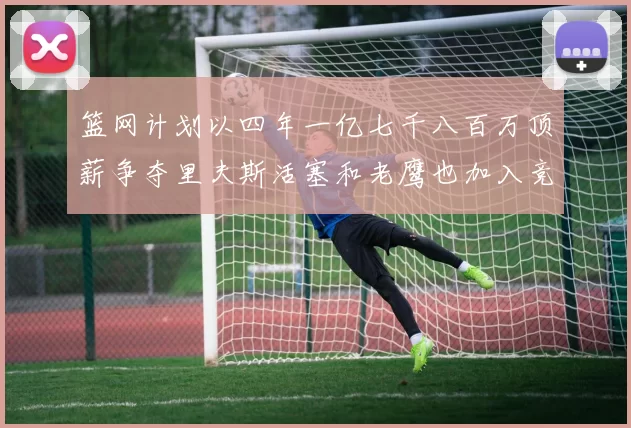 篮网计划以四年一亿七千八百万顶薪争夺里夫斯活塞和老鹰也加入竞标行列