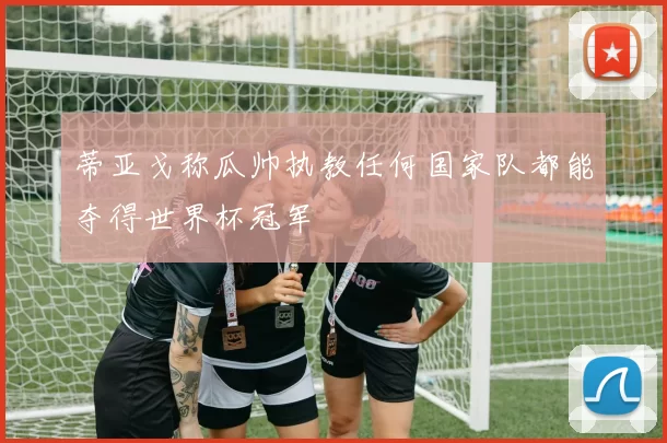 蒂亚戈称瓜帅执教任何国家队都能夺得世界杯冠军
