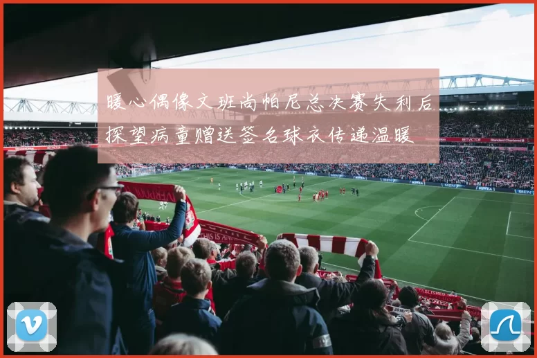 暖心偶像文班尚帕尼总决赛失利后探望病童赠送签名球衣传递温暖