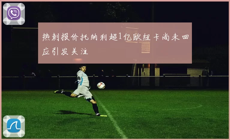 热刺报价托纳利超1亿欧纽卡尚未回应引发关注